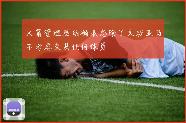 火箭管理层明确表态除了文班亚马不考虑交易任何球员