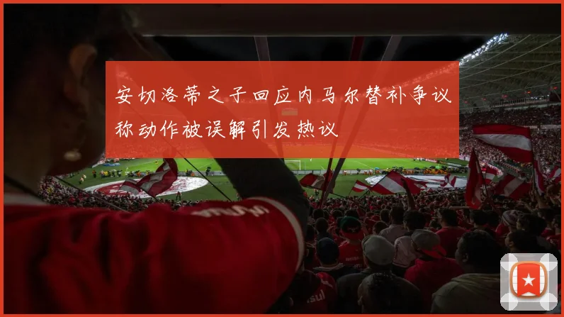 安切洛蒂之子回应内马尔替补争议称动作被误解引发热议