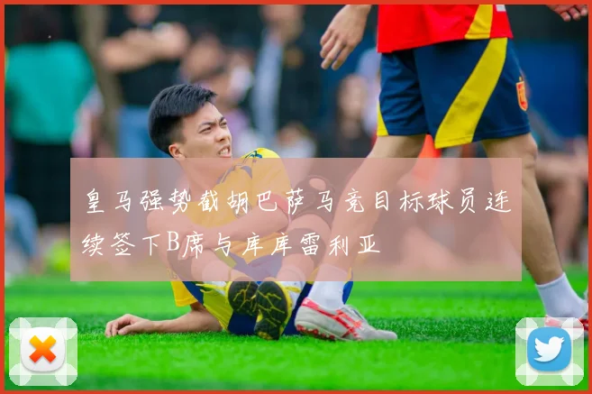 皇马强势截胡巴萨马竞目标球员连续签下B席与库库雷利亚
