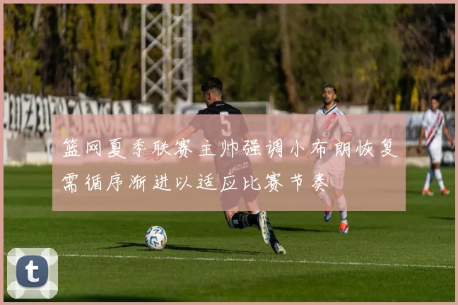 篮网夏季联赛主帅强调小布朗恢复需循序渐进以适应比赛节奏