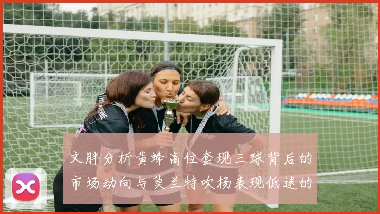 文胖分析黄蜂高位套现三球背后的市场动向与莫兰特吹杨表现低迷的影响