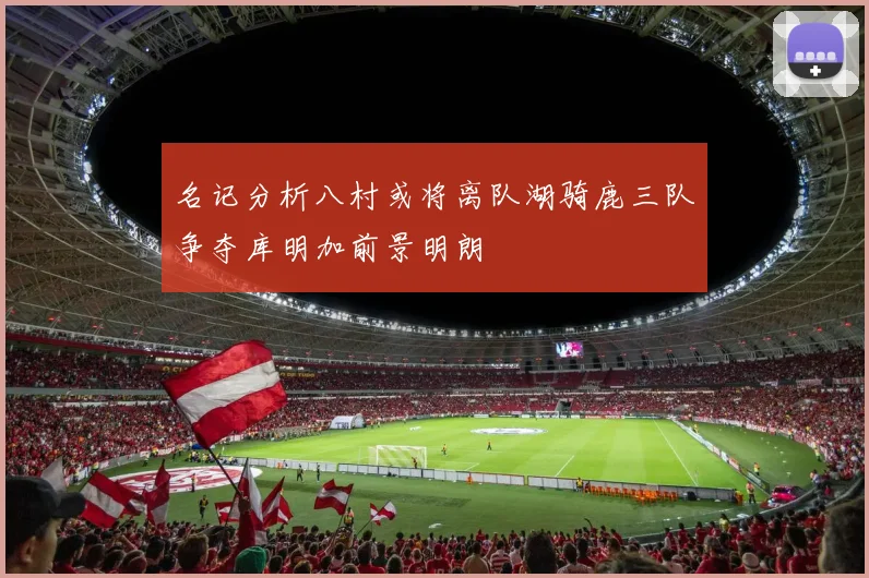名记分析八村或将离队湖骑鹿三队争夺库明加前景明朗