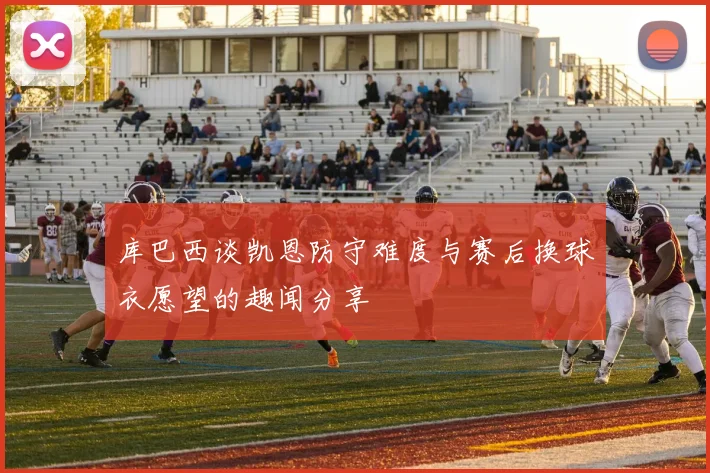 库巴西谈凯恩防守难度与赛后换球衣愿望的趣闻分享