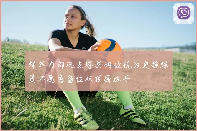 绿军内部观点塔图姆被视为更强球员不愿意留住双顶薪选手