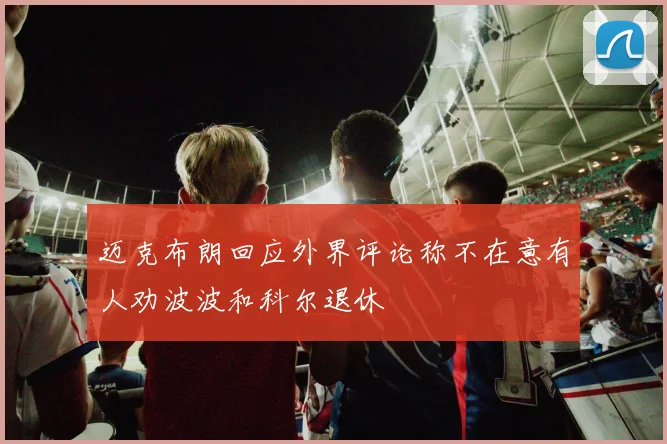 迈克布朗回应外界评论称不在意有人劝波波和科尔退休