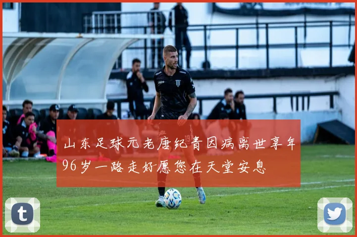 山东足球元老唐纪青因病离世享年96岁一路走好愿您在天堂安息
