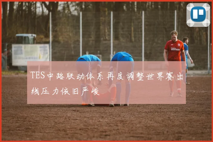 TES中路联动体系再度调整世界赛出线压力依旧严峻