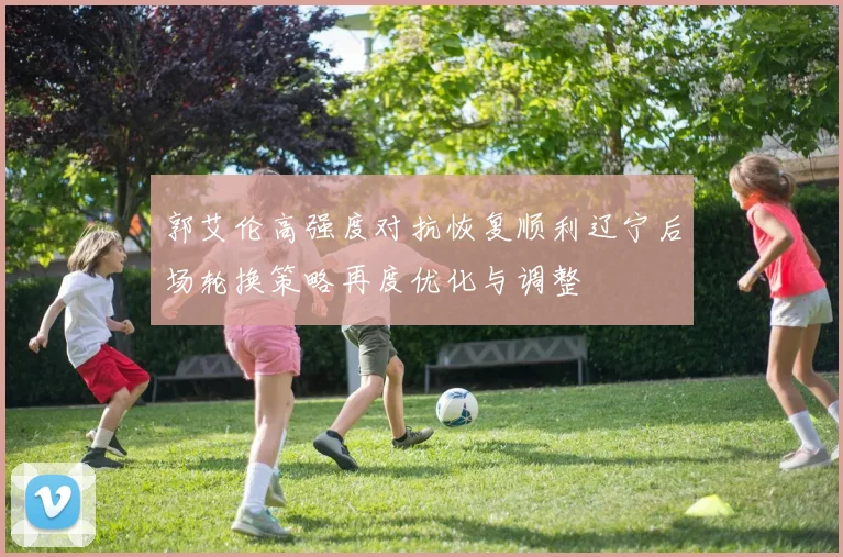郭艾伦高强度对抗恢复顺利辽宁后场轮换策略再度优化与调整